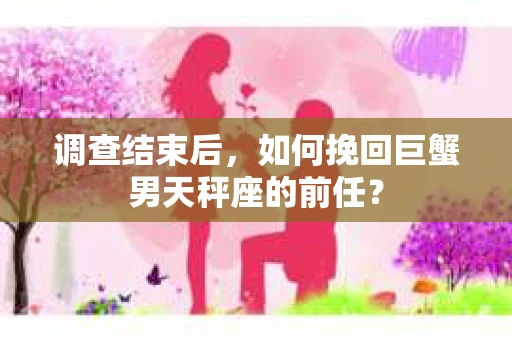 调查结束后,如何挽回巨蟹男天秤座的前任? 调查结束后,如何挽回巨蟹男天秤座的前任?