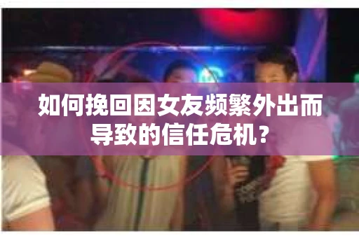 如何挽回因女友频繁外出而导致的信任危机？