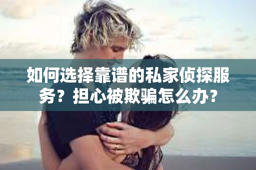 如何选择靠谱的私家侦探服务？担心被欺骗怎么办？