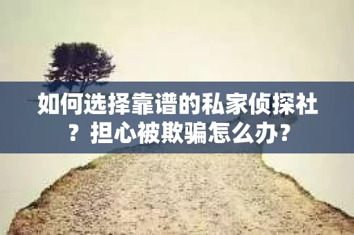 如何选择靠谱的私家侦探社？担心被欺骗怎么办？
