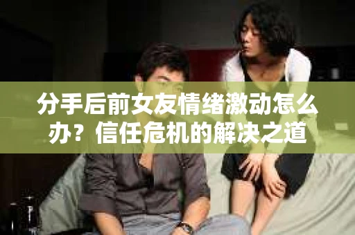 分手后前女友情绪激动怎么办？信任危机的解决之道