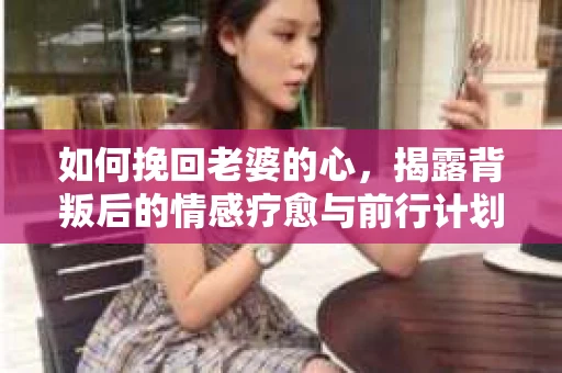 如何挽回老婆的心，揭露背叛后的情感疗愈与前行计划