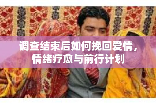 调查结束后如何挽回爱情，情绪疗愈与前行计划
