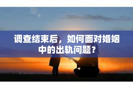 调查结束后,如何面对婚姻中的出轨问题? 调查结束后,如何面对婚姻中的出轨问题?