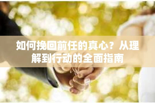 如何挽回前任的真心？从理解到行动的全面指南