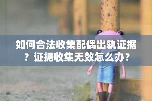 如何合法收集配偶出轨证据？证据收集无效怎么办？