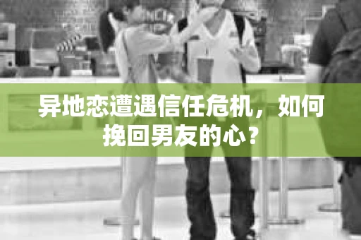 异地恋遭遇信任危机，如何挽回男友的心？