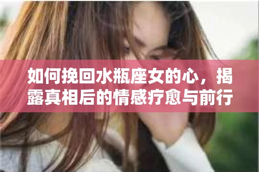 如何挽回水瓶座女的心，揭露真相后的情感疗愈与前行计划