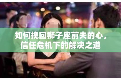 如何挽回狮子座前夫的心，信任危机下的解决之道