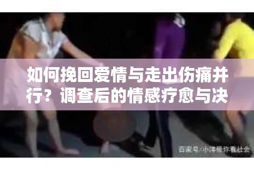 如何挽回爱情与走出伤痛并行？调查后的情感疗愈与决策指南