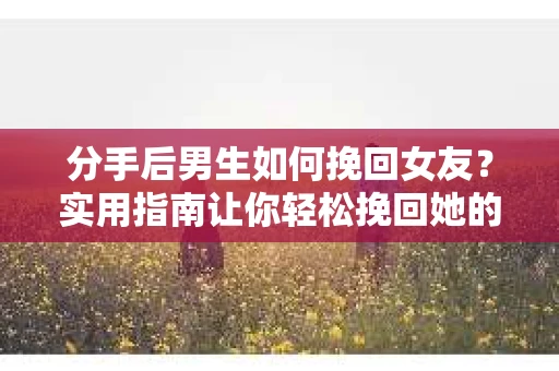 分手后男生如何挽回女友？实用指南让你轻松挽回她的心