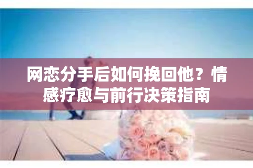 网恋分手后如何挽回他？情感疗愈与前行决策指南