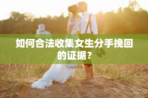 如何合法收集女生分手挽回的证据？