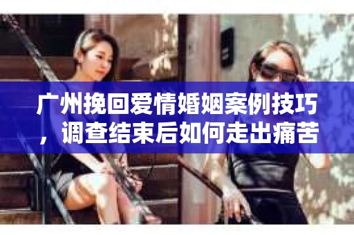 广州挽回爱情婚姻案例技巧，调查结束后如何走出痛苦并做出明智决策？