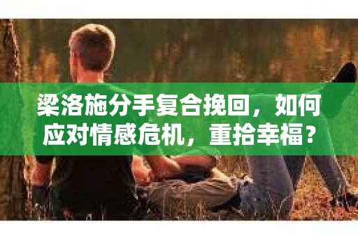 梁洛施分手复合挽回，如何应对情感危机，重拾幸福？