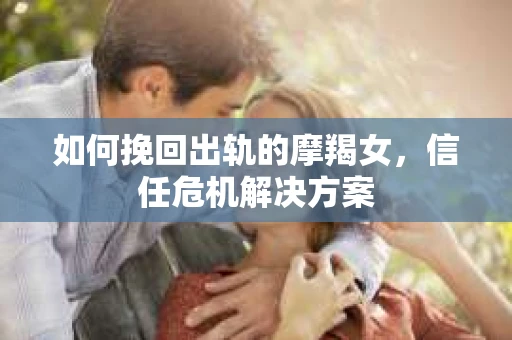 如何挽回出轨的摩羯女，信任危机解决方案