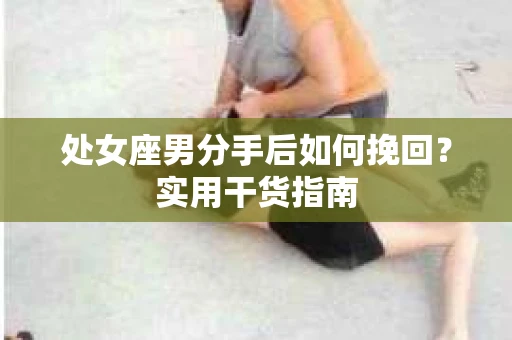 处女座男分手后如何挽回?实用干货指南 处女座男分手后如何挽回?实用干货指南