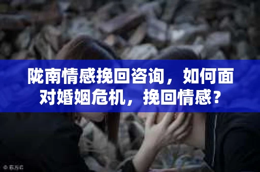 陇南情感挽回咨询，如何面对婚姻危机，挽回情感？
