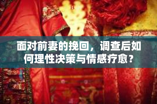面对前妻的挽回,调查后如何理性决策与情感疗愈? 面对前妻的挽回,调查后如何理性决策与情感疗愈?