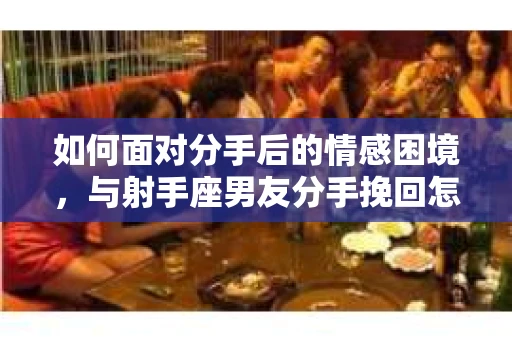 如何面对分手后的情感困境,与射手座男友分手挽回怎么办? 如何面对分手后的情感困境,与射手座男友分手挽回怎么办?