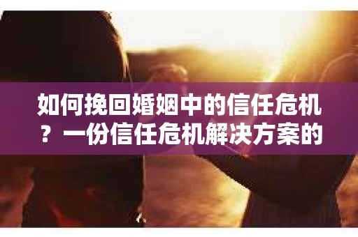 如何挽回婚姻中的信任危机？一份信任危机解决方案的干货指南