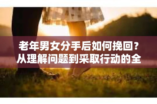 老年男女分手后如何挽回？从理解问题到采取行动的全面指南