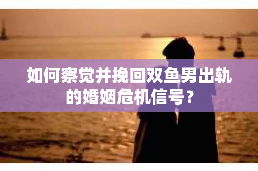 如何察觉并挽回双鱼男出轨的婚姻危机信号？