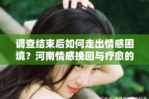 调查结束后如何走出情感困境？河南情感挽回与疗愈的实用方法
