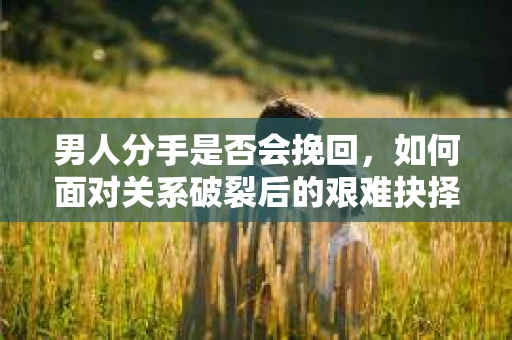 男人分手是否会挽回，如何面对关系破裂后的艰难抉择？