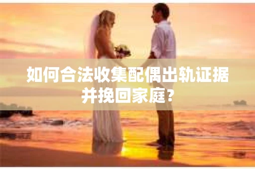 如何合法收集配偶出轨证据并挽回家庭？