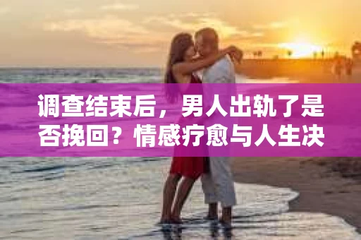 调查结束后，男人出轨了是否挽回？情感疗愈与人生决策的干货指南