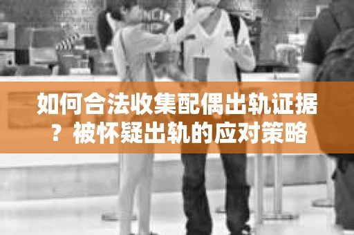 如何合法收集配偶出轨证据？被怀疑出轨的应对策略