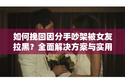 如何挽回因分手吵架被女友拉黑？全面解决方案与实用建议