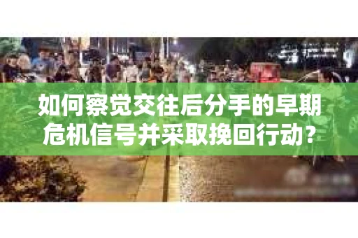 如何察觉交往后分手的早期危机信号并采取挽回行动？