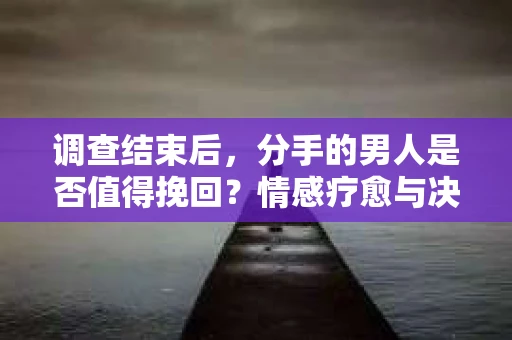 调查结束后，分手的男人是否值得挽回？情感疗愈与决策之路