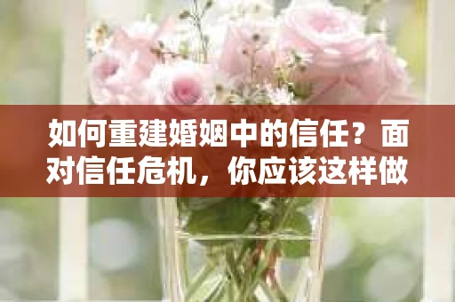 如何重建婚姻中的信任？面对信任危机，你应该这样做