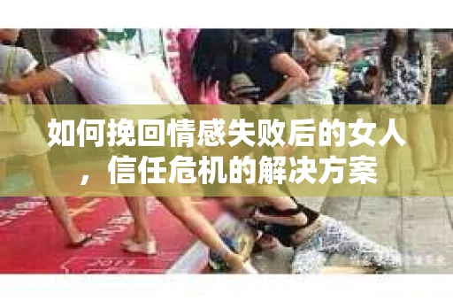 如何挽回情感失败后的女人，信任危机的解决方案