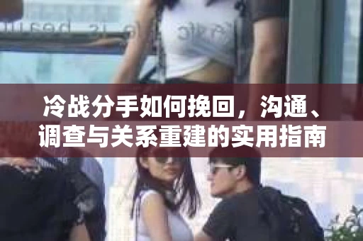冷战分手如何挽回，沟通、调查与关系重建的实用指南