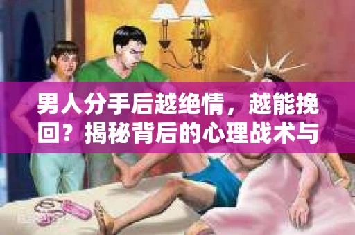 男人分手后越绝情，越能挽回？揭秘背后的心理战术与实际操作