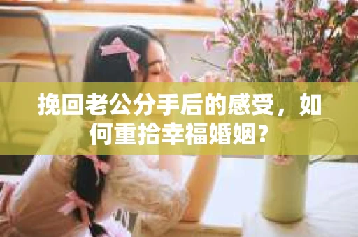 挽回老公分手后的感受，如何重拾幸福婚姻？