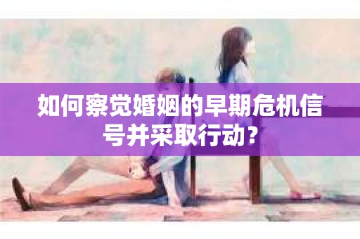 如何察觉婚姻的早期危机信号并采取行动？