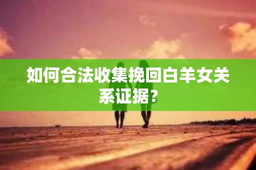 如何合法收集挽回白羊女关系证据? 如何合法收集挽回白羊女关系证据?