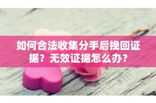 如何合法收集分手后挽回证据？无效证据怎么办？