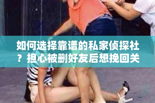 如何选择靠谱的私家侦探社？担心被删好友后想挽回关系怎么办？