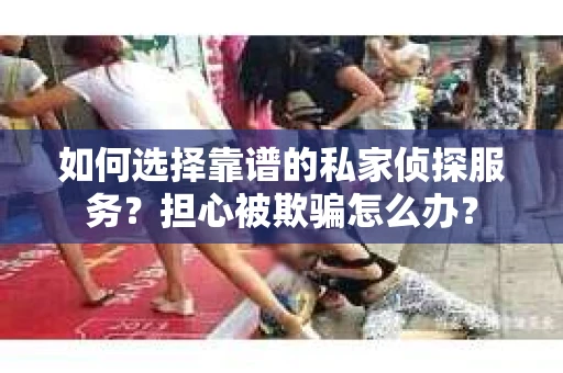 如何选择靠谱的私家侦探服务？担心被欺骗怎么办？