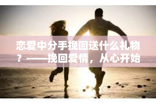 恋爱中分手挽回送什么礼物？——挽回爱情，从心开始