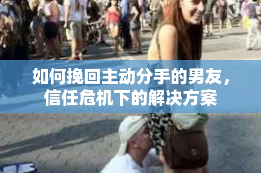 如何挽回主动分手的男友，信任危机下的解决方案