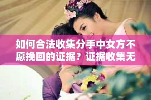如何合法收集分手中女方不愿挽回的证据？证据收集无效怎么办？