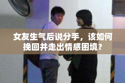 女友生气后说分手，该如何挽回并走出情感困境？
