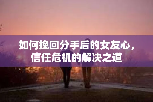 如何挽回分手后的女友心，信任危机的解决之道
